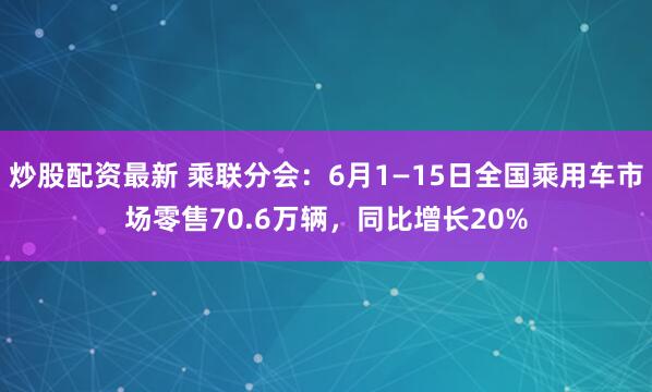 炒股配资最新 乘联分会：6月1—15日全国乘用车市场零售70.6万辆，同比增长20%