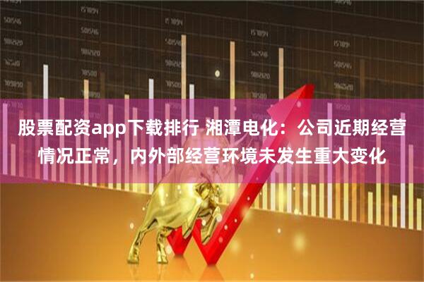 股票配资app下载排行 湘潭电化：公司近期经营情况正常，内外部经营环境未发生重大变化