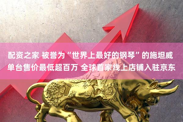 配资之家 被誉为“世界上最好的钢琴”的施坦威 单台售价最低超百万 全球首家线上店铺入驻京东