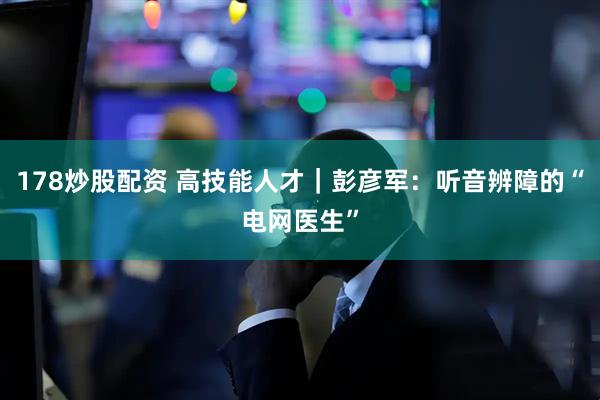 178炒股配资 高技能人才｜彭彦军：听音辨障的“电网医生”