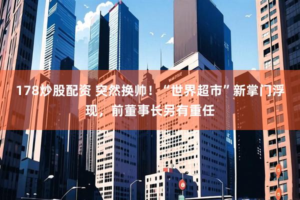 178炒股配资 突然换帅！“世界超市”新掌门浮现，前董事长另有重任