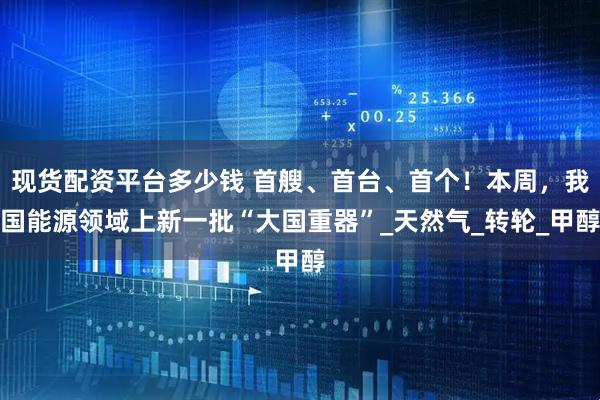 现货配资平台多少钱 首艘、首台、首个！本周，我国能源领域上新一批“大国重器”_天然气_转轮_甲醇