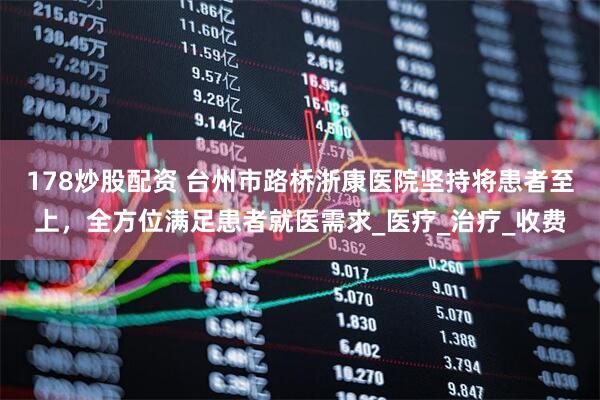 178炒股配资 台州市路桥浙康医院坚持将患者至上，全方位满足患者就医需求_医疗_治疗_收费