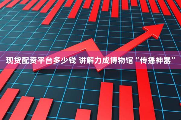 现货配资平台多少钱 讲解力成博物馆“传播神器”