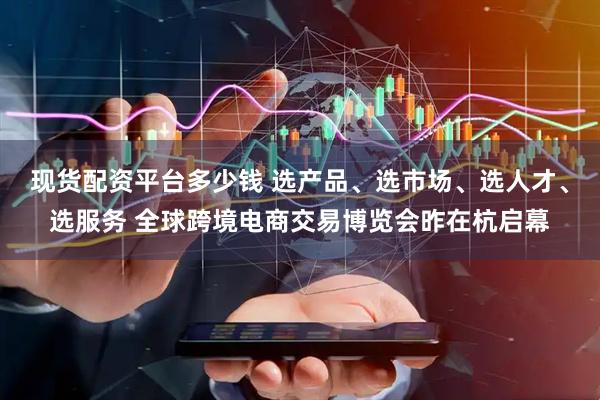 现货配资平台多少钱 选产品、选市场、选人才、选服务 全球跨境电商交易博览会昨在杭启幕