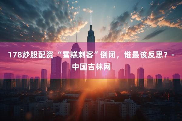 178炒股配资 “雪糕刺客”倒闭，谁最该反思？-中国吉林网