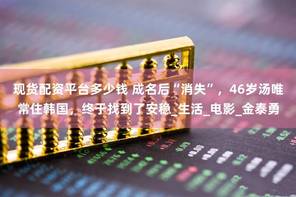 现货配资平台多少钱 成名后“消失”，46岁汤唯常住韩国，终于找到了安稳_生活_电影_金泰勇