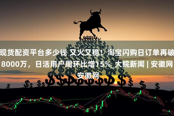 现货配资平台多少钱 又火又稳！淘宝闪购日订单再破8000万，日活用户周环比增15%_大皖新闻 | 安徽网