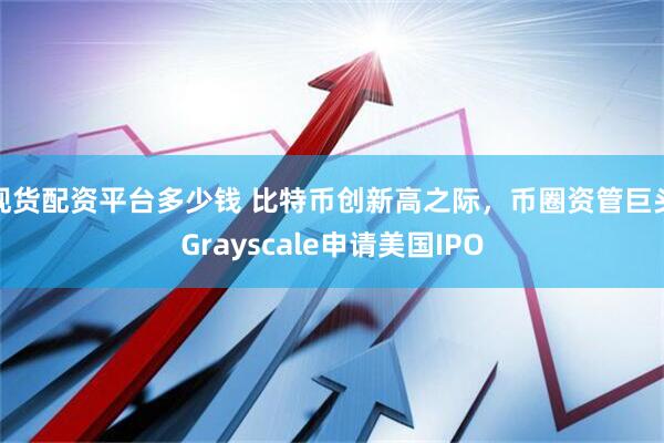 现货配资平台多少钱 比特币创新高之际，币圈资管巨头Grayscale申请美国IPO