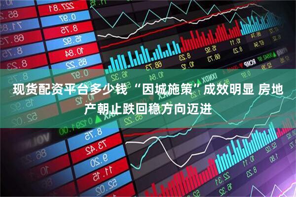 现货配资平台多少钱 “因城施策”成效明显 房地产朝止跌回稳方向迈进