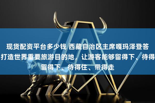 现货配资平台多少钱 西藏自治区主席嘎玛泽登答极目新闻：打造世界重要旅游目的地，让游客能够留得下、待得住、带得走