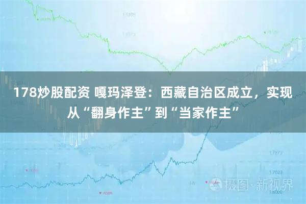 178炒股配资 嘎玛泽登：西藏自治区成立，实现从“翻身作主”到“当家作主”
