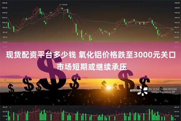 现货配资平台多少钱 氧化铝价格跌至3000元关口 市场短期或继续承压