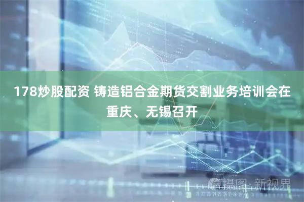 178炒股配资 铸造铝合金期货交割业务培训会在重庆、无锡召开