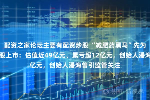 配资之家论坛主要有配资炒股 “减肥药黑马”先为达生物冲刺港股上市：估值近49亿元、累亏超12亿元，创始人潘海曾引监管关注