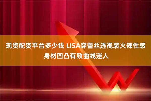 现货配资平台多少钱 LISA穿蕾丝透视装火辣性感 身材凹凸有致曲线迷人