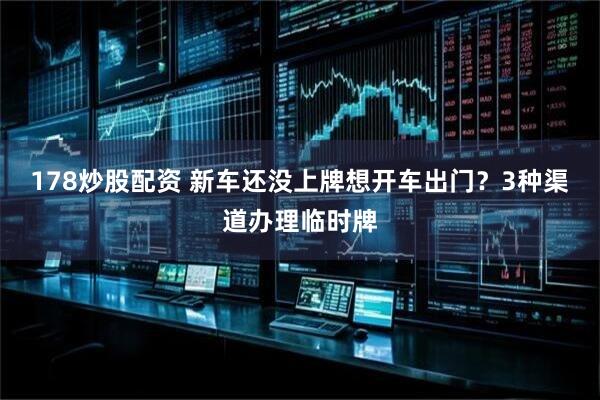 178炒股配资 新车还没上牌想开车出门？3种渠道办理临时牌