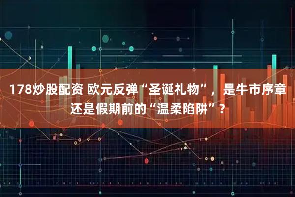 178炒股配资 欧元反弹“圣诞礼物”，是牛市序章还是假期前的“温柔陷阱”？