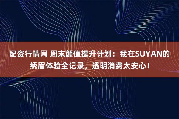 配资行情网 周末颜值提升计划：我在SUYAN的绣眉体验全记录，透明消费太安心！