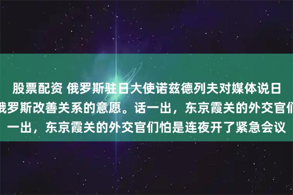 股票配资 俄罗斯驻日大使诺兹德列夫对媒体说日本并未表现出任何要与俄罗斯改善关系的意愿。话一出，东京霞关的外交官们怕是连夜开了紧急会议