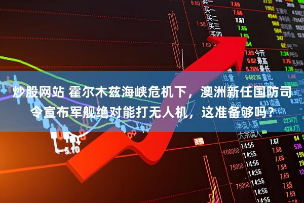 炒股网站 霍尔木兹海峡危机下，澳洲新任国防司令宣布军舰绝对能打无人机，这准备够吗？