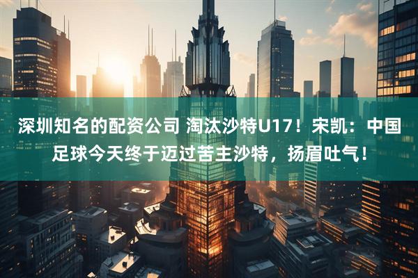 深圳知名的配资公司 淘汰沙特U17！宋凯：中国足球今天终于迈过苦主沙特，扬眉吐气！