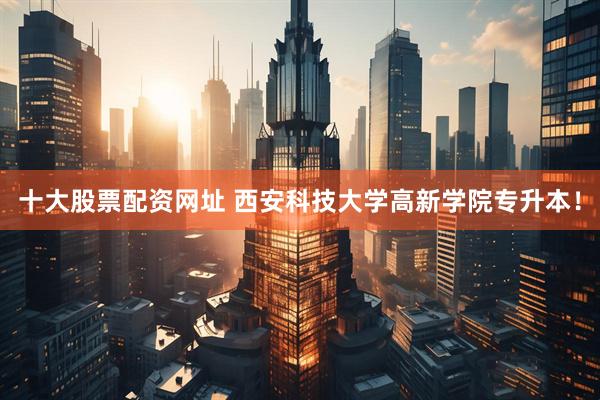 十大股票配资网址 西安科技大学高新学院专升本！