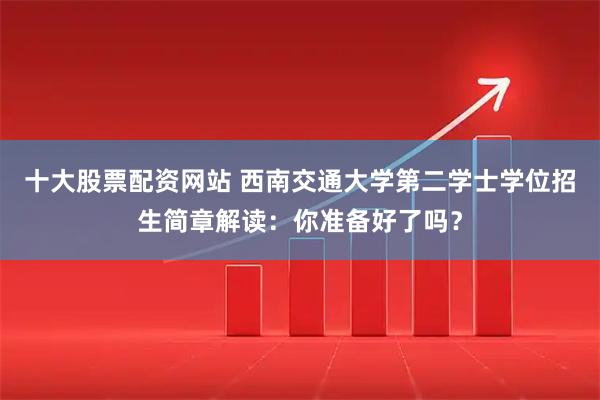 十大股票配资网站 西南交通大学第二学士学位招生简章解读：你准备好了吗？