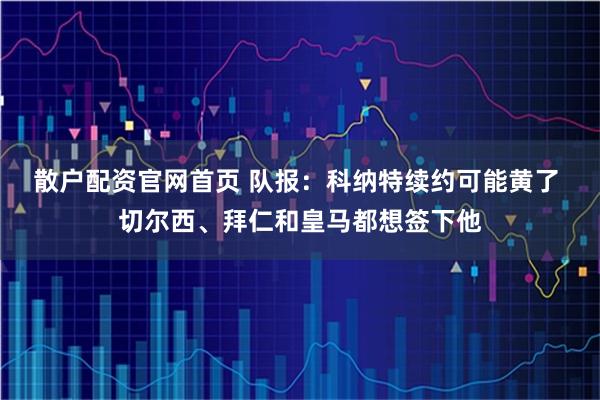 散户配资官网首页 队报：科纳特续约可能黄了 切尔西、拜仁和皇马都想签下他