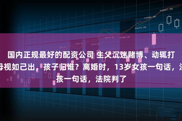 国内正规最好的配资公司 生父沉迷赌博、动辄打骂，继母视如己出，孩子归谁？离婚时，13岁女孩一句话，法院判了