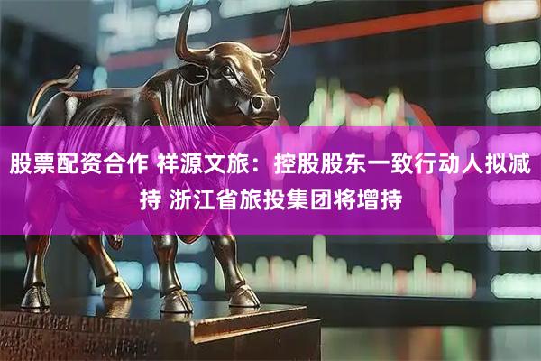 股票配资合作 祥源文旅：控股股东一致行动人拟减持 浙江省旅投集团将增持