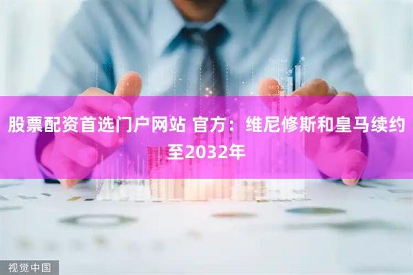 股票配资首选门户网站 官方：维尼修斯和皇马续约至2032年