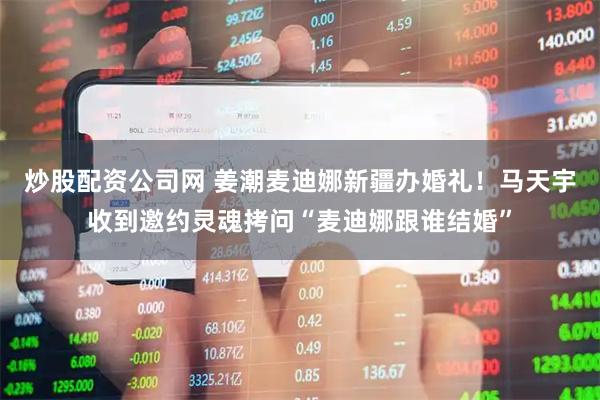 炒股配资公司网 姜潮麦迪娜新疆办婚礼!马天宇收到邀约灵魂拷问“麦迪娜跟谁结婚”
