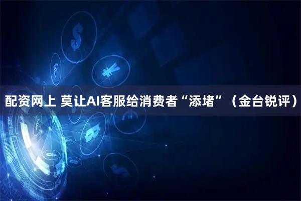 配资网上 莫让AI客服给消费者“添堵”（金台锐评）