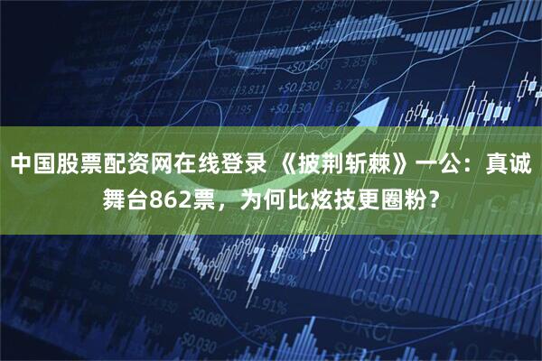 中国股票配资网在线登录 《披荆斩棘》一公:真诚舞台862票,为何比炫技更圈粉?
