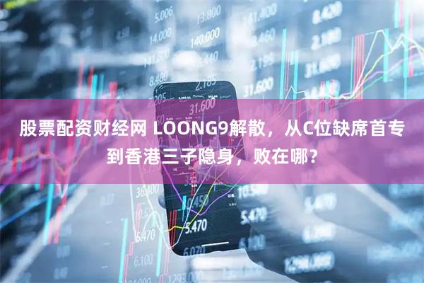 股票配资财经网 LOONG9解散，从C位缺席首专到香港三子隐身，败在哪？